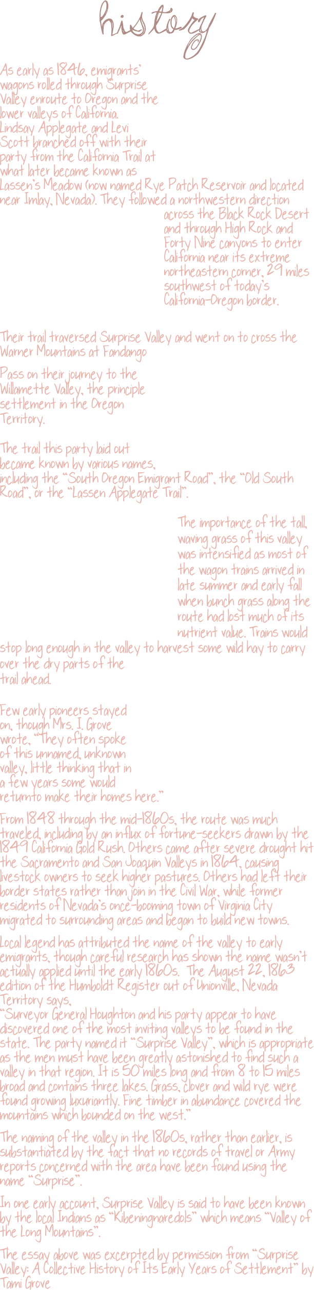 history

As early as 1846, emigrants’ 
wagons rolled through Surprise 
Valley enroute to Oregon and the \
lower valleys of California. 
Lindsay Applegate and Levi 
Scott branched off with their
party from the California Trail at 
what later became known as 
Lassen’s Meadow (now named Rye Patch Reservoir and located near Imlay, Nevada). They followed a northwestern direction 
                                                across the Black Rock Desert                                                                     
                                                and through High Rock and     
                                                Forty Nine canyons to enter
                                                California near its extreme         
                                                northeastern corner, 29 miles     
                                                southwest of today’s         
                                                California-Oregon border.
                                                
Their trail traversed Surprise Valley and went on to cross the Warner Mountains at Fandango 
Pass on their journey to the 
Willamette Valley, the principle 
settlement in the Oregon 
Territory. 

The trail this party laid out 
became known by various names, 
including the “South Oregon Emigrant Road”, the “Old South Road”, or the “Lassen Applegate Trail”.

                                                    The importance of the tall,         
                                                    waving grass of this valley         
                                                    was intensified as most of 
                                                    the wagon trains arrived in     
                                                    late summer and early fall 
                                                    when bunch grass along the
                                                    route had lost much of its 
                                                    nutrient value. Trains would
stop long enough in the valley to harvest some wild hay to carry
over the dry parts of the 
trail ahead.

Few early pioneers stayed                                                                     on, though Mrs. I. Grove                                                     wrote, “They often spoke                                                         of this unnamed, unknown                                                 valley, little thinking that in                                                     a few years some would                                                     return…to make their homes here.”
From 1848 through the mid-1860s, the route was much traveled, including by an influx of fortune-seekers drawn by the 1849 California Gold Rush. Others came after severe drought hit the Sacramento and San Joaquin Valleys in 1864, causing livestock owners to seek higher pastures. Others had left their border states rather than join in the Civil War, while former residents of Nevada’s once-booming town of Virginia City migrated to surrounding areas and began to build new towns.
Local legend has attributed the name of the valley to early emigrants, though careful research has shown the name wasn’t actually applied until the early 1860s.  The August 22, 1863 edition of the Humboldt Register out of Unionville, Nevada Territory says, “Surveyor General Houghton and his party appear to have discovered one of the most inviting valleys to be found in the state. The party named it “Surprise Valley”, which is appropriate as the men must have been greatly astonished to find such a valley in that region. It is 50 miles long and from 8 to 15 miles broad and contains three lakes. Grass, clover and wild rye were found growing luxuriantly. Fine timber in abundance covered the mountains which bounded on the west.”
The naming of the valley in the 1860s, rather than earlier, is substantiated by the fact that no records of travel or Army reports concerned with the area have been found using the name “Surprise”.
In one early account, Surprise Valley is said to have been known by the local Indians as “Kibeningnaredols” which means “Valley of the Long Mountains”.
The essay above was excerpted by permission from “Surprise Valley: A Collective History of Its Early Years of Settlement” by Tami Grove





