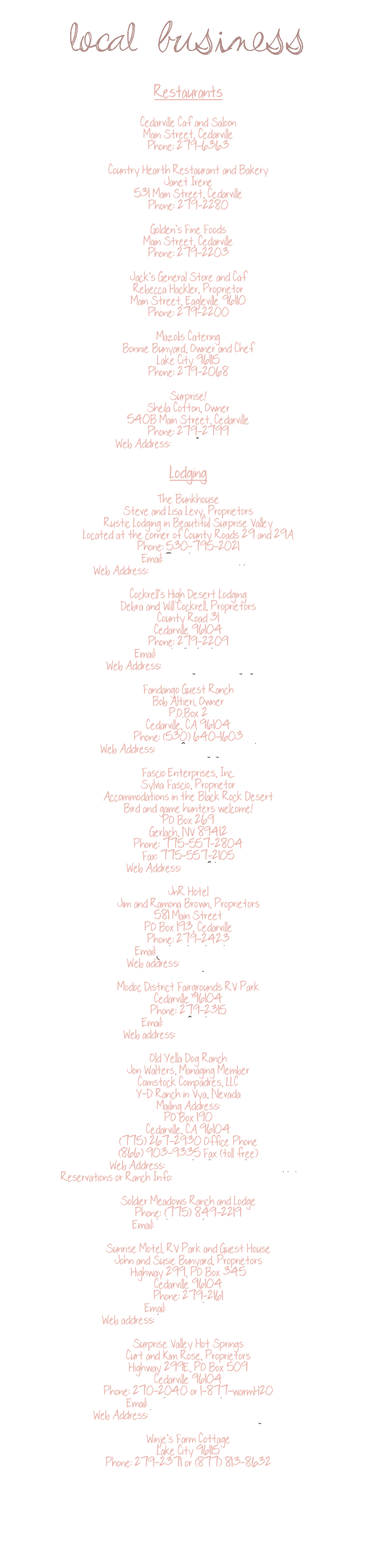 local business

Restaurants

Cedarville Café and Saloon
Main Street, Cedarville
Phone: 279-6363

Country Hearth Restaurant and Bakery
Janet Irene
531 Main Street, Cedarville
Phone: 279-2280

Golden’s Fine Foods
Main Street, Cedarville
Phone: 279-2203

Jack’s General Store and Café
Rebecca Hackler, Proprietor
Main Street, Eagleville 96110
Phone: 279-2200

Mazolis Catering
Bonnie Bunyard, Owner and Chef
Lake City 96115
Phone: 279-2068

Surprise!
Sheila Cotton, Owner
540B Main Street, Cedarville
Phone: 279-2799
Web Address: www.2mysurprise.com

Lodging

The Bunkhouse
Steve and Lisa Levy, Proprietors
Rustic Lodging in Beautiful Surprise Valley
Located at the corner of County Roads 29 and 29A
Phone: 530-795-2021
Email: Petrolia@msn.com
Web Address: www.surprisevalleybunkhouse.com  

Cockrell’s High Desert Lodging
Debra and Will Cockrell, Proprietors
County Road 31
Cedarville 96104
Phone: 279-2209
Email: cockrells@hughes.net
Web Address: www.highdesertlodging.com 

Fandango Guest Ranch
Bob Altieri, Owner
P.O.Box 2
Cedarville, CA 96104
Phone: (530) 640-1603
Web Address: www.fandangoguestranch.com

Fascio Enterprises, Inc.
Sylvia Fascio, Proprietor
Accommodations in the Black Rock Desert
Bird and game hunters welcome!
PO Box 269
Gerlach, NV 89412
Phone: 775-557-2804
Fax: 775-557-2105
Web Address: www.fehunt.com

JnR Hotel
Jim and Ramona Brown, Proprietors
581 Main Street
PO Box 193, Cedarville
Phone: 279-2423
Email: jnrhotel@jnrhotel.com
Web address: www.jnrhotel.com

Modoc District Fairgrounds RV Park
Cedarville 96104
Phone: 279-2315
Email: mdocfair@hdo.net
Web address: www.modocfair.com

Old Yella Dog Ranch
Jon Walters, Managing Member
Comstock Compadres, LLC
Y-D Ranch in Vya, Nevada
Mailing Address:
PO Box 190
Cedarville, CA 96104
(775) 267-2930 Office Phone
(866) 903-9335 Fax (toll free)
Web Address: www.oldyelladogranch.com
Reservations or Ranch Info: y-dranchreservations@earthlink.net   

Soldier Meadows Ranch and Lodge
Phone: (775) 849-2219
Email: kskudrna@charter.net 

Sunrise Motel, RV Park and Guest House
John and Susie Bunyard, Proprietors
Highway 299, PO Box 345
Cedarville 96104
Phone: 279-2161
Email: sunrise@hdo.net 
Web address: http://www.hdo.net/~sunrise/ 

Surprise Valley Hot Springs
Curt and Kim Rose, Proprietors
Highway 299E, PO Box 509
Cedarville 96104
Phone: 270-2040 or 1-877-warmH20
Email: gothotsprings@yahoo.com
Web Address: www.surprisevalleyhotsprings.com 

Winje’s Farm Cottage
Lake City 96115
Phone: 279-2371 or (877) 813-8632 







